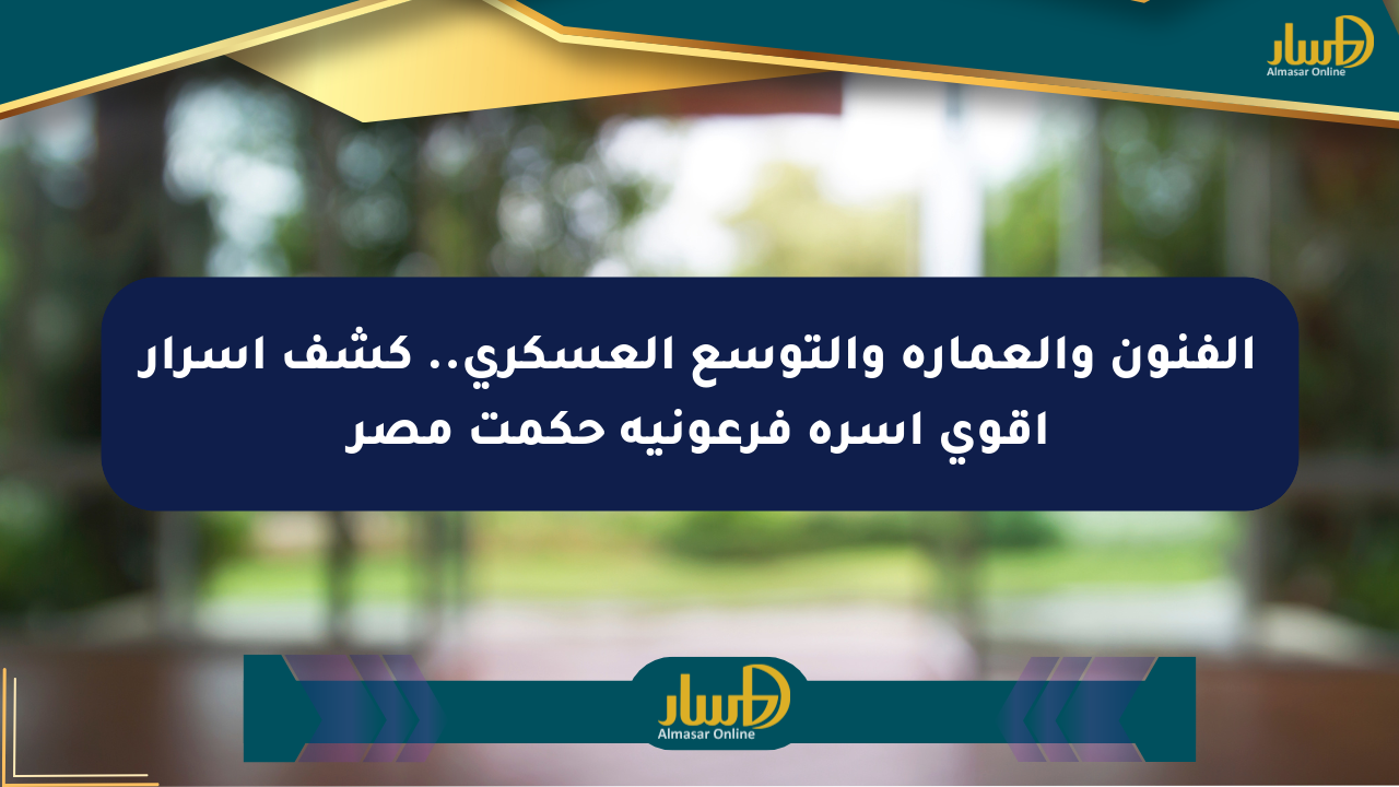 الفنون والعمارة والتوسع العسكري.. كشف أسرار أقوى أسرة فرعونية حكمت مصر
